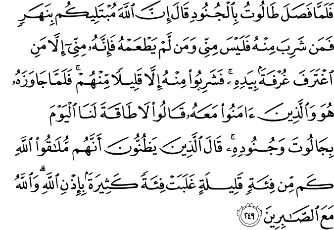 فَلَمَّا فَصَلَ طَالُوتُ بِالْجُنُودِ قَالَ إِنَّ اللَّهَ مُبْتَلِيكُم بِنَهَرٍ فَمَن شَرِبَ مِنْهُ فَلَيْسَ مِنِّي وَمَن لَّمْ يَطْعَمْهُ فَإِنَّهُ مِنِّي إِلَّا مَنِ اغْتَرَفَ غُرْفَةً بِيَدِهِ ۚ فَشَرِبُوا مِنْهُ إِلَّا قَلِيلًا مِّنْهُمْ ۚ فَلَمَّا جَاوَزَهُ هُوَ وَالَّذِينَ آمَنُوا مَعَهُ قَالُوا لَا طَاقَةَ لَنَا الْيَوْمَ بِجَالُوتَ وَجُنُودِهِ ۚ قَالَ الَّذِينَ يَظُنُّونَ أَنَّهُم مُّلَاقُو اللَّهِ كَم مِّن فِئَةٍ قَلِيلَةٍ غَلَبَتْ فِئَةً كَثِيرَةً بِإِذْنِ اللَّهِ ۗ وَاللَّهُ مَعَ الصَّابِرِينَ فَلَمَّا فَصَلَ طَالُوتُ بِالْجُنُودِ قَالَ إِنَّ اللَّهَ مُبْتَلِيكُم بِنَهَرٍ فَمَن شَرِبَ مِنْهُ فَلَيْسَ مِنِّي وَمَن لَّمْ يَطْعَمْهُ فَإِنَّهُ مِنِّي إِلَّا مَنِ اغْتَرَفَ غُرْفَةً بِيَدِهِ ۚ فَشَرِبُوا مِنْهُ إِلَّا قَلِيلًا مِّنْهُمْ ۚ فَلَمَّا جَاوَزَهُ هُوَ وَالَّذِينَ آمَنُوا مَعَهُ قَالُوا لَا طَاقَةَ لَنَا الْيَوْمَ بِجَالُوتَ وَجُنُودِهِ ۚ قَالَ الَّذِينَ يَظُنُّونَ أَنَّهُم مُّلَاقُو اللَّهِ كَم مِّن فِئَةٍ قَلِيلَةٍ غَلَبَتْ فِئَةً كَثِيرَةً بِإِذْنِ اللَّهِ ۗ وَاللَّهُ مَعَ الصَّابِرِينَ
