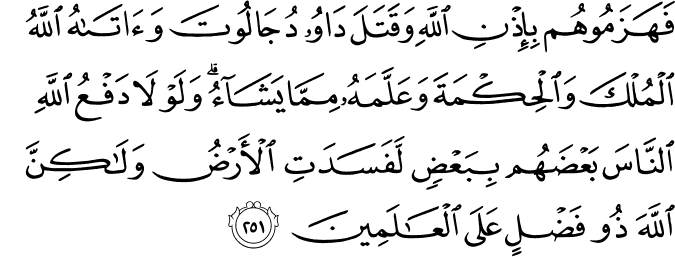 فَهَزَمُوهُم بِإِذْنِ اللَّهِ وَقَتَلَ دَاوُودُ جَالُوتَ وَآتَاهُ اللَّهُ الْمُلْكَ وَالْحِكْمَةَ وَعَلَّمَهُ مِمَّا يَشَاءُ ۗ وَلَوْلَا دَفْعُ اللَّهِ النَّاسَ بَعْضَهُم بِبَعْضٍ لَّفَسَدَتِ الْأَرْضُ وَلَـٰكِنَّ اللَّهَ ذُو فَضْلٍ عَلَى الْعَالَمِينَ فَهَزَمُوهُم بِإِذْنِ اللَّهِ وَقَتَلَ دَاوُودُ جَالُوتَ وَآتَاهُ اللَّهُ الْمُلْكَ وَالْحِكْمَةَ وَعَلَّمَهُ مِمَّا يَشَاءُ ۗ وَلَوْلَا دَفْعُ اللَّهِ النَّاسَ بَعْضَهُم بِبَعْضٍ لَّفَسَدَتِ الْأَرْضُ وَلَـٰكِنَّ اللَّهَ ذُو فَضْلٍ عَلَى الْعَالَمِينَ