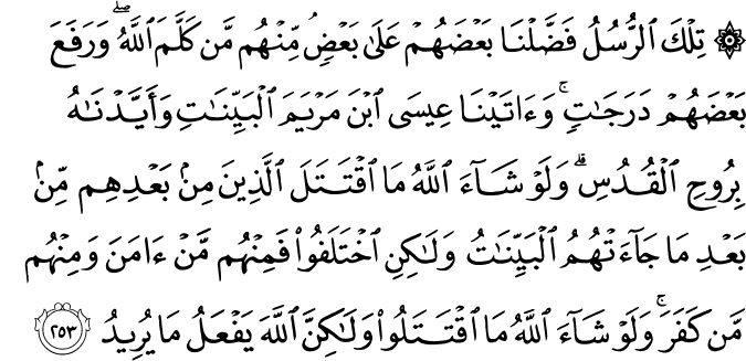 تِلْكَ الرُّسُلُ فَضَّلْنَا بَعْضَهُمْ عَلَىٰ بَعْضٍ ۘ مِّنْهُم مَّن كَلَّمَ اللَّهُ ۖ وَرَفَعَ بَعْضَهُمْ دَرَجَاتٍ ۚ وَآتَيْنَا عِيسَى ابْنَ مَرْيَمَ الْبَيِّنَاتِ وَأَيَّدْنَاهُ بِرُوحِ الْقُدُسِ ۗ وَلَوْ شَاءَ اللَّهُ مَا اقْتَتَلَ الَّذِينَ مِن بَعْدِهِم مِّن بَعْدِ مَا جَاءَتْهُمُ الْبَيِّنَاتُ وَلَـٰكِنِ اخْتَلَفُوا فَمِنْهُم مَّنْ آمَنَ وَمِنْهُم مَّن كَفَرَ ۚ وَلَوْ شَاءَ اللَّهُ مَا اقْتَتَلُوا وَلَـٰكِنَّ اللَّهَ يَفْعَلُ مَا يُرِيدُ تِلْكَ الرُّسُلُ فَضَّلْنَا بَعْضَهُمْ عَلَىٰ بَعْضٍ ۘ مِّنْهُم مَّن كَلَّمَ اللَّهُ ۖ وَرَفَعَ بَعْضَهُمْ دَرَجَاتٍ ۚ وَآتَيْنَا عِيسَى ابْنَ مَرْيَمَ الْبَيِّنَاتِ وَأَيَّدْنَاهُ بِرُوحِ الْقُدُسِ ۗ وَلَوْ شَاءَ اللَّهُ مَا اقْتَتَلَ الَّذِينَ مِن بَعْدِهِم مِّن بَعْدِ مَا جَاءَتْهُمُ الْبَيِّنَاتُ وَلَـٰكِنِ اخْتَلَفُوا فَمِنْهُم مَّنْ آمَنَ وَمِنْهُم مَّن كَفَرَ ۚ وَلَوْ شَاءَ اللَّهُ مَا اقْتَتَلُوا وَلَـٰكِنَّ اللَّهَ يَفْعَلُ مَا يُرِيدُ