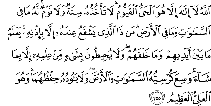 اللَّهُ لَا إِلَـٰهَ إِلَّا هُوَ الْحَيُّ الْقَيُّومُ ۚ لَا تَأْخُذُهُ سِنَةٌ وَلَا نَوْمٌ ۚ لَّهُ مَا فِي السَّمَاوَاتِ وَمَا فِي الْأَرْضِ ۗ مَن ذَا الَّذِي يَشْفَعُ عِندَهُ إِلَّا بِإِذْنِهِ ۚ يَعْلَمُ مَا بَيْنَ أَيْدِيهِمْ وَمَا خَلْفَهُمْ ۖ وَلَا يُحِيطُونَ بِشَيْءٍ مِّنْ عِلْمِهِ إِلَّا بِمَا شَاءَ ۚ وَسِعَ كُرْسِيُّهُ السَّمَاوَاتِ وَالْأَرْضَ ۖ وَلَا يَئُودُهُ حِفْظُهُمَا ۚ وَهُوَ الْعَلِيُّ الْعَظِيمُ اللَّهُ لَا إِلَـٰهَ إِلَّا هُوَ الْحَيُّ الْقَيُّومُ ۚ لَا تَأْخُذُهُ سِنَةٌ وَلَا نَوْمٌ ۚ لَّهُ مَا فِي السَّمَاوَاتِ وَمَا فِي الْأَرْضِ ۗ مَن ذَا الَّذِي يَشْفَعُ عِندَهُ إِلَّا بِإِذْنِهِ ۚ يَعْلَمُ مَا بَيْنَ أَيْدِيهِمْ وَمَا خَلْفَهُمْ ۖ وَلَا يُحِيطُونَ بِشَيْءٍ مِّنْ عِلْمِهِ إِلَّا بِمَا شَاءَ ۚ وَسِعَ كُرْسِيُّهُ السَّمَاوَاتِ وَالْأَرْضَ ۖ وَلَا يَئُودُهُ حِفْظُهُمَا ۚ وَهُوَ الْعَلِيُّ الْعَظِيمُ