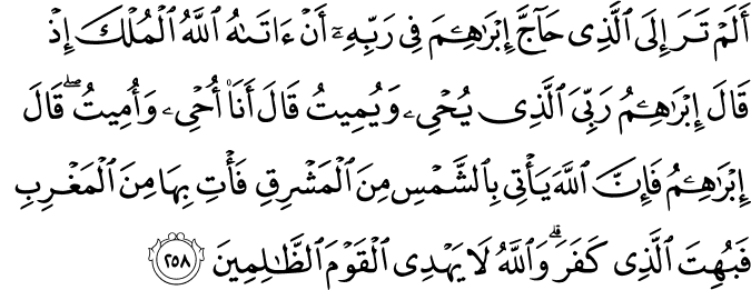أَلَمْ تَرَ إِلَى الَّذِي حَاجَّ إِبْرَاهِيمَ فِي رَبِّهِ أَنْ آتَاهُ اللَّهُ الْمُلْكَ إِذْ قَالَ إِبْرَاهِيمُ رَبِّيَ الَّذِي يُحْيِي وَيُمِيتُ قَالَ أَنَا أُحْيِي وَأُمِيتُ ۖ قَالَ إِبْرَاهِيمُ فَإِنَّ اللَّهَ يَأْتِي بِالشَّمْسِ مِنَ الْمَشْرِقِ فَأْتِ بِهَا مِنَ الْمَغْرِبِ فَبُهِتَ الَّذِي كَفَرَ ۗ وَاللَّهُ لَا يَهْدِي الْقَوْمَ الظَّالِمِينَ أَلَمْ تَرَ إِلَى الَّذِي حَاجَّ إِبْرَاهِيمَ فِي رَبِّهِ أَنْ آتَاهُ اللَّهُ الْمُلْكَ إِذْ قَالَ إِبْرَاهِيمُ رَبِّيَ الَّذِي يُحْيِي وَيُمِيتُ قَالَ أَنَا أُحْيِي وَأُمِيتُ ۖ قَالَ إِبْرَاهِيمُ فَإِنَّ اللَّهَ يَأْتِي بِالشَّمْسِ مِنَ الْمَشْرِقِ فَأْتِ بِهَا مِنَ الْمَغْرِبِ فَبُهِتَ الَّذِي كَفَرَ ۗ وَاللَّهُ لَا يَهْدِي الْقَوْمَ الظَّالِمِينَ