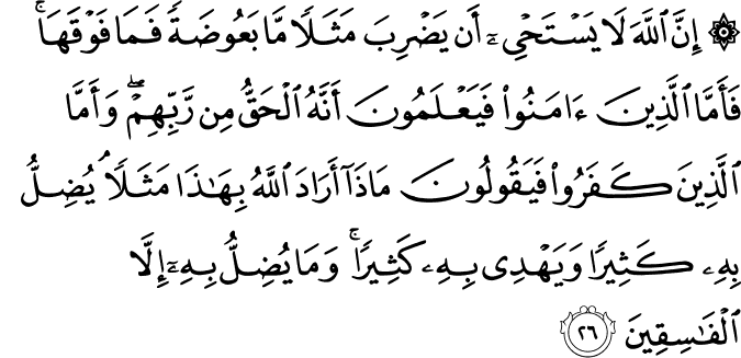 إِنَّ اللَّهَ لَا يَسْتَحْيِي أَن يَضْرِبَ مَثَلًا مَّا بَعُوضَةً فَمَا فَوْقَهَا ۚ فَأَمَّا الَّذِينَ آمَنُوا فَيَعْلَمُونَ أَنَّهُ الْحَقُّ مِن رَّبِّهِمْ ۖ وَأَمَّا الَّذِينَ كَفَرُوا فَيَقُولُونَ مَاذَا أَرَادَ اللَّهُ بِهَـٰذَا مَثَلًا ۘ يُضِلُّ بِهِ كَثِيرًا وَيَهْدِي بِهِ كَثِيرًا ۚ وَمَا يُضِلُّ بِهِ إِلَّا الْفَاسِقِينَ إِنَّ اللَّهَ لَا يَسْتَحْيِي أَن يَضْرِبَ مَثَلًا مَّا بَعُوضَةً فَمَا فَوْقَهَا ۚ فَأَمَّا الَّذِينَ آمَنُوا فَيَعْلَمُونَ أَنَّهُ الْحَقُّ مِن رَّبِّهِمْ ۖ وَأَمَّا الَّذِينَ كَفَرُوا فَيَقُولُونَ مَاذَا أَرَادَ اللَّهُ بِهَـٰذَا مَثَلًا ۘ يُضِلُّ بِهِ كَثِيرًا وَيَهْدِي بِهِ كَثِيرًا ۚ وَمَا يُضِلُّ بِهِ إِلَّا الْفَاسِقِينَ