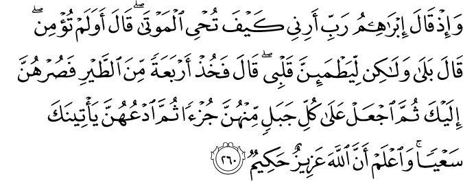 وَإِذْ قَالَ إِبْرَاهِيمُ رَبِّ أَرِنِي كَيْفَ تُحْيِي الْمَوْتَىٰ ۖ قَالَ أَوَلَمْ تُؤْمِن ۖ قَالَ بَلَىٰ وَلَـٰكِن لِّيَطْمَئِنَّ قَلْبِي ۖ قَالَ فَخُذْ أَرْبَعَةً مِّنَ الطَّيْرِ فَصُرْهُنَّ إِلَيْكَ ثُمَّ اجْعَلْ عَلَىٰ كُلِّ جَبَلٍ مِّنْهُنَّ جُزْءًا ثُمَّ ادْعُهُنَّ يَأْتِينَكَ سَعْيًا ۚ وَاعْلَمْ أَنَّ اللَّهَ عَزِيزٌ حَكِيمٌ وَإِذْ قَالَ إِبْرَاهِيمُ رَبِّ أَرِنِي كَيْفَ تُحْيِي الْمَوْتَىٰ ۖ قَالَ أَوَلَمْ تُؤْمِن ۖ قَالَ بَلَىٰ وَلَـٰكِن لِّيَطْمَئِنَّ قَلْبِي ۖ قَالَ فَخُذْ أَرْبَعَةً مِّنَ الطَّيْرِ فَصُرْهُنَّ إِلَيْكَ ثُمَّ اجْعَلْ عَلَىٰ كُلِّ جَبَلٍ مِّنْهُنَّ جُزْءًا ثُمَّ ادْعُهُنَّ يَأْتِينَكَ سَعْيًا ۚ وَاعْلَمْ أَنَّ اللَّهَ عَزِيزٌ حَكِيمٌ