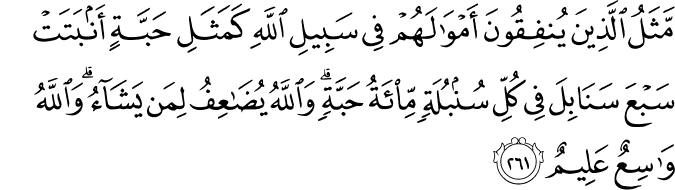 مَّثَلُ الَّذِينَ يُنفِقُونَ أَمْوَالَهُمْ فِي سَبِيلِ اللَّهِ كَمَثَلِ حَبَّةٍ أَنبَتَتْ سَبْعَ سَنَابِلَ فِي كُلِّ سُنبُلَةٍ مِّائَةُ حَبَّةٍ ۗ وَاللَّهُ يُضَاعِفُ لِمَن يَشَاءُ ۗ وَاللَّهُ وَاسِعٌ عَلِيمٌ مَّثَلُ الَّذِينَ يُنفِقُونَ أَمْوَالَهُمْ فِي سَبِيلِ اللَّهِ كَمَثَلِ حَبَّةٍ أَنبَتَتْ سَبْعَ سَنَابِلَ فِي كُلِّ سُنبُلَةٍ مِّائَةُ حَبَّةٍ ۗ وَاللَّهُ يُضَاعِفُ لِمَن يَشَاءُ ۗ وَاللَّهُ وَاسِعٌ عَلِيمٌ