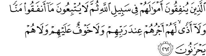 الَّذِينَ يُنفِقُونَ أَمْوَالَهُمْ فِي سَبِيلِ اللَّهِ ثُمَّ لَا يُتْبِعُونَ مَا أَنفَقُوا مَنًّا وَلَا أَذًى ۙ لَّهُمْ أَجْرُهُمْ عِندَ رَبِّهِمْ وَلَا خَوْفٌ عَلَيْهِمْ وَلَا هُمْ يَحْزَنُونَ الَّذِينَ يُنفِقُونَ أَمْوَالَهُمْ فِي سَبِيلِ اللَّهِ ثُمَّ لَا يُتْبِعُونَ مَا أَنفَقُوا مَنًّا وَلَا أَذًى ۙ لَّهُمْ أَجْرُهُمْ عِندَ رَبِّهِمْ وَلَا خَوْفٌ عَلَيْهِمْ وَلَا هُمْ يَحْزَنُونَ