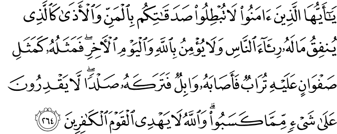 يَا أَيُّهَا الَّذِينَ آمَنُوا لَا تُبْطِلُوا صَدَقَاتِكُم بِالْمَنِّ وَالْأَذَىٰ كَالَّذِي يُنفِقُ مَالَهُ رِئَاءَ النَّاسِ وَلَا يُؤْمِنُ بِاللَّهِ وَالْيَوْمِ الْآخِرِ ۖ فَمَثَلُهُ كَمَثَلِ صَفْوَانٍ عَلَيْهِ تُرَابٌ فَأَصَابَهُ وَابِلٌ فَتَرَكَهُ صَلْدًا ۖ لَّا يَقْدِرُونَ عَلَىٰ شَيْءٍ مِّمَّا كَسَبُوا ۗ وَاللَّهُ لَا يَهْدِي الْقَوْمَ الْكَافِرِينَ يَا أَيُّهَا الَّذِينَ آمَنُوا لَا تُبْطِلُوا صَدَقَاتِكُم بِالْمَنِّ وَالْأَذَىٰ كَالَّذِي يُنفِقُ مَالَهُ رِئَاءَ النَّاسِ وَلَا يُؤْمِنُ بِاللَّهِ وَالْيَوْمِ الْآخِرِ ۖ فَمَثَلُهُ كَمَثَلِ صَفْوَانٍ عَلَيْهِ تُرَابٌ فَأَصَابَهُ وَابِلٌ فَتَرَكَهُ صَلْدًا ۖ لَّا يَقْدِرُونَ عَلَىٰ شَيْءٍ مِّمَّا كَسَبُوا ۗ وَاللَّهُ لَا يَهْدِي الْقَوْمَ الْكَافِرِينَ