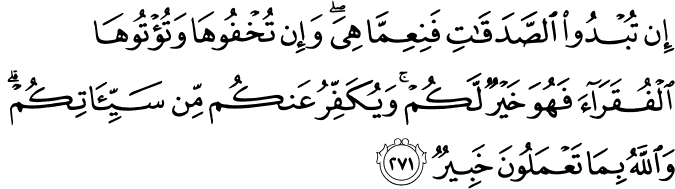 إِن تُبْدُوا الصَّدَقَاتِ فَنِعِمَّا هِيَ ۖ وَإِن تُخْفُوهَا وَتُؤْتُوهَا الْفُقَرَاءَ فَهُوَ خَيْرٌ لَّكُمْ ۚ وَيُكَفِّرُ عَنكُم مِّن سَيِّئَاتِكُمْ ۗ وَاللَّهُ بِمَا تَعْمَلُونَ خَبِيرٌ إِن تُبْدُوا الصَّدَقَاتِ فَنِعِمَّا هِيَ ۖ وَإِن تُخْفُوهَا وَتُؤْتُوهَا الْفُقَرَاءَ فَهُوَ خَيْرٌ لَّكُمْ ۚ وَيُكَفِّرُ عَنكُم مِّن سَيِّئَاتِكُمْ ۗ وَاللَّهُ بِمَا تَعْمَلُونَ خَبِيرٌ