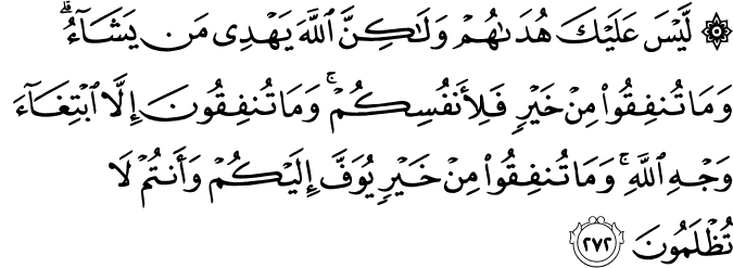 لَّيْسَ عَلَيْكَ هُدَاهُمْ وَلَـٰكِنَّ اللَّهَ يَهْدِي مَن يَشَاءُ ۗ وَمَا تُنفِقُوا مِنْ خَيْرٍ فَلِأَنفُسِكُمْ ۚ وَمَا تُنفِقُونَ إِلَّا ابْتِغَاءَ وَجْهِ اللَّهِ ۚ وَمَا تُنفِقُوا مِنْ خَيْرٍ يُوَفَّ إِلَيْكُمْ وَأَنتُمْ لَا تُظْلَمُونَ لَّيْسَ عَلَيْكَ هُدَاهُمْ وَلَـٰكِنَّ اللَّهَ يَهْدِي مَن يَشَاءُ ۗ وَمَا تُنفِقُوا مِنْ خَيْرٍ فَلِأَنفُسِكُمْ ۚ وَمَا تُنفِقُونَ إِلَّا ابْتِغَاءَ وَجْهِ اللَّهِ ۚ وَمَا تُنفِقُوا مِنْ خَيْرٍ يُوَفَّ إِلَيْكُمْ وَأَنتُمْ لَا تُظْلَمُونَ