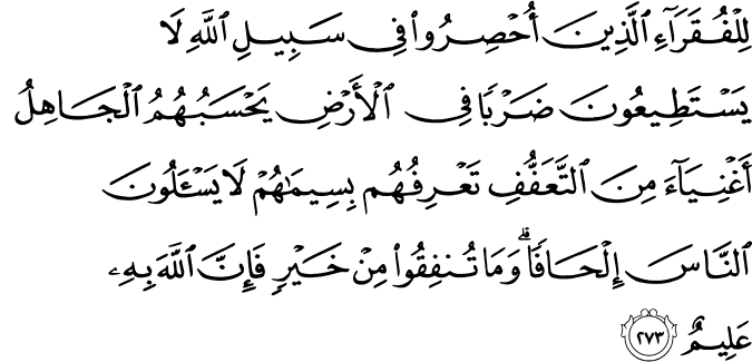 لِلْفُقَرَاءِ الَّذِينَ أُحْصِرُوا فِي سَبِيلِ اللَّهِ لَا يَسْتَطِيعُونَ ضَرْبًا فِي الْأَرْضِ يَحْسَبُهُمُ الْجَاهِلُ أَغْنِيَاءَ مِنَ التَّعَفُّفِ تَعْرِفُهُم بِسِيمَاهُمْ لَا يَسْأَلُونَ النَّاسَ إِلْحَافًا ۗ وَمَا تُنفِقُوا مِنْ خَيْرٍ فَإِنَّ اللَّهَ بِهِ عَلِيمٌ لِلْفُقَرَاءِ الَّذِينَ أُحْصِرُوا فِي سَبِيلِ اللَّهِ لَا يَسْتَطِيعُونَ ضَرْبًا فِي الْأَرْضِ يَحْسَبُهُمُ الْجَاهِلُ أَغْنِيَاءَ مِنَ التَّعَفُّفِ تَعْرِفُهُم بِسِيمَاهُمْ لَا يَسْأَلُونَ النَّاسَ إِلْحَافًا ۗ وَمَا تُنفِقُوا مِنْ خَيْرٍ فَإِنَّ اللَّهَ بِهِ عَلِيمٌ