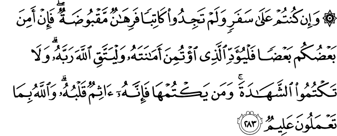 وَإِن كُنتُمْ عَلَىٰ سَفَرٍ وَلَمْ تَجِدُوا كَاتِبًا فَرِهَانٌ مَّقْبُوضَةٌ ۖ فَإِنْ أَمِنَ بَعْضُكُم بَعْضًا فَلْيُؤَدِّ الَّذِي اؤْتُمِنَ أَمَانَتَهُ وَلْيَتَّقِ اللَّهَ رَبَّهُ ۗ وَلَا تَكْتُمُوا الشَّهَادَةَ ۚ وَمَن يَكْتُمْهَا فَإِنَّهُ آثِمٌ قَلْبُهُ ۗ وَاللَّهُ بِمَا تَعْمَلُونَ عَلِيمٌ وَإِن كُنتُمْ عَلَىٰ سَفَرٍ وَلَمْ تَجِدُوا كَاتِبًا فَرِهَانٌ مَّقْبُوضَةٌ ۖ فَإِنْ أَمِنَ بَعْضُكُم بَعْضًا فَلْيُؤَدِّ الَّذِي اؤْتُمِنَ أَمَانَتَهُ وَلْيَتَّقِ اللَّهَ رَبَّهُ ۗ وَلَا تَكْتُمُوا الشَّهَادَةَ ۚ وَمَن يَكْتُمْهَا فَإِنَّهُ آثِمٌ قَلْبُهُ ۗ وَاللَّهُ بِمَا تَعْمَلُونَ عَلِيمٌ