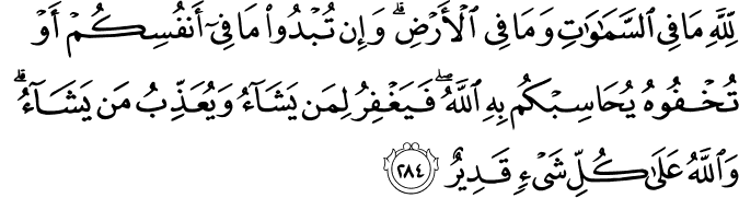 لِّلَّهِ مَا فِي السَّمَاوَاتِ وَمَا فِي الْأَرْضِ ۗ وَإِن تُبْدُوا مَا فِي أَنفُسِكُمْ أَوْ تُخْفُوهُ يُحَاسِبْكُم بِهِ اللَّهُ ۖ فَيَغْفِرُ لِمَن يَشَاءُ وَيُعَذِّبُ مَن يَشَاءُ ۗ وَاللَّهُ عَلَىٰ كُلِّ شَيْءٍ قَدِيرٌ لِّلَّهِ مَا فِي السَّمَاوَاتِ وَمَا فِي الْأَرْضِ ۗ وَإِن تُبْدُوا مَا فِي أَنفُسِكُمْ أَوْ تُخْفُوهُ يُحَاسِبْكُم بِهِ اللَّهُ ۖ فَيَغْفِرُ لِمَن يَشَاءُ وَيُعَذِّبُ مَن يَشَاءُ ۗ وَاللَّهُ عَلَىٰ كُلِّ شَيْءٍ قَدِيرٌ