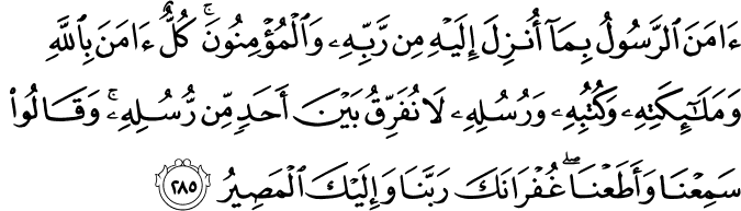 آمَنَ الرَّسُولُ بِمَا أُنزِلَ إِلَيْهِ مِن رَّبِّهِ وَالْمُؤْمِنُونَ ۚ كُلٌّ آمَنَ بِاللَّهِ وَمَلَائِكَتِهِ وَكُتُبِهِ وَرُسُلِهِ لَا نُفَرِّقُ بَيْنَ أَحَدٍ مِّن رُّسُلِهِ ۚ وَقَالُوا سَمِعْنَا وَأَطَعْنَا ۖ غُفْرَانَكَ رَبَّنَا وَإِلَيْكَ الْمَصِيرُ آمَنَ الرَّسُولُ بِمَا أُنزِلَ إِلَيْهِ مِن رَّبِّهِ وَالْمُؤْمِنُونَ ۚ كُلٌّ آمَنَ بِاللَّهِ وَمَلَائِكَتِهِ وَكُتُبِهِ وَرُسُلِهِ لَا نُفَرِّقُ بَيْنَ أَحَدٍ مِّن رُّسُلِهِ ۚ وَقَالُوا سَمِعْنَا وَأَطَعْنَا ۖ غُفْرَانَكَ رَبَّنَا وَإِلَيْكَ الْمَصِيرُ