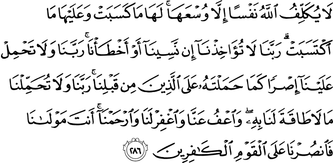 لَا يُكَلِّفُ اللَّهُ نَفْسًا إِلَّا وُسْعَهَا ۚ لَهَا مَا كَسَبَتْ وَعَلَيْهَا مَا اكْتَسَبَتْ ۗ رَبَّنَا لَا تُؤَاخِذْنَا إِن نَّسِينَا أَوْ أَخْطَأْنَا ۚ رَبَّنَا وَلَا تَحْمِلْ عَلَيْنَا إِصْرًا كَمَا حَمَلْتَهُ عَلَى الَّذِينَ مِن قَبْلِنَا ۚ رَبَّنَا وَلَا تُحَمِّلْنَا مَا لَا طَاقَةَ لَنَا بِهِ ۖ وَاعْفُ عَنَّا وَاغْفِرْ لَنَا وَارْحَمْنَا ۚ أَنتَ مَوْلَانَا فَانصُرْنَا عَلَى الْقَوْمِ الْكَافِرِينَ لَا يُكَلِّفُ اللَّهُ نَفْسًا إِلَّا وُسْعَهَا ۚ لَهَا مَا كَسَبَتْ وَعَلَيْهَا مَا اكْتَسَبَتْ ۗ رَبَّنَا لَا تُؤَاخِذْنَا إِن نَّسِينَا أَوْ أَخْطَأْنَا ۚ رَبَّنَا وَلَا تَحْمِلْ عَلَيْنَا إِصْرًا كَمَا حَمَلْتَهُ عَلَى الَّذِينَ مِن قَبْلِنَا ۚ رَبَّنَا وَلَا تُحَمِّلْنَا مَا لَا طَاقَةَ لَنَا بِهِ ۖ وَاعْفُ عَنَّا وَاغْفِرْ لَنَا وَارْحَمْنَا ۚ أَنتَ مَوْلَانَا فَانصُرْنَا عَلَى الْقَوْمِ الْكَافِرِينَ