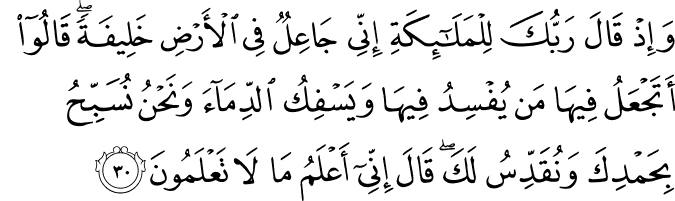 وَإِذْ قَالَ رَبُّكَ لِلْمَلَائِكَةِ إِنِّي جَاعِلٌ فِي الْأَرْضِ خَلِيفَةً ۖ قَالُوا أَتَجْعَلُ فِيهَا مَن يُفْسِدُ فِيهَا وَيَسْفِكُ الدِّمَاءَ وَنَحْنُ نُسَبِّحُ بِحَمْدِكَ وَنُقَدِّسُ لَكَ ۖ قَالَ إِنِّي أَعْلَمُ مَا لَا تَعْلَمُونَ وَإِذْ قَالَ رَبُّكَ لِلْمَلَائِكَةِ إِنِّي جَاعِلٌ فِي الْأَرْضِ خَلِيفَةً ۖ قَالُوا أَتَجْعَلُ فِيهَا مَن يُفْسِدُ فِيهَا وَيَسْفِكُ الدِّمَاءَ وَنَحْنُ نُسَبِّحُ بِحَمْدِكَ وَنُقَدِّسُ لَكَ ۖ قَالَ إِنِّي أَعْلَمُ مَا لَا تَعْلَمُونَ
