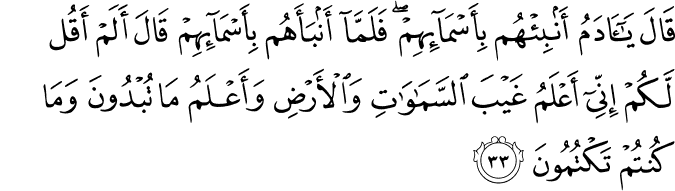 قَالَ يَا آدَمُ أَنبِئْهُم بِأَسْمَائِهِمْ ۖ فَلَمَّا أَنبَأَهُم بِأَسْمَائِهِمْ قَالَ أَلَمْ أَقُل لَّكُمْ إِنِّي أَعْلَمُ غَيْبَ السَّمَاوَاتِ وَالْأَرْضِ وَأَعْلَمُ مَا تُبْدُونَ وَمَا كُنتُمْ تَكْتُمُونَ قَالَ يَا آدَمُ أَنبِئْهُم بِأَسْمَائِهِمْ ۖ فَلَمَّا أَنبَأَهُم بِأَسْمَائِهِمْ قَالَ أَلَمْ أَقُل لَّكُمْ إِنِّي أَعْلَمُ غَيْبَ السَّمَاوَاتِ وَالْأَرْضِ وَأَعْلَمُ مَا تُبْدُونَ وَمَا كُنتُمْ تَكْتُمُونَ