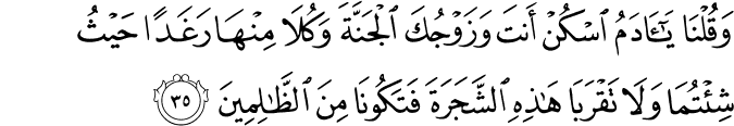 وَقُلْنَا يَا آدَمُ اسْكُنْ أَنتَ وَزَوْجُكَ الْجَنَّةَ وَكُلَا مِنْهَا رَغَدًا حَيْثُ شِئْتُمَا وَلَا تَقْرَبَا هَـٰذِهِ الشَّجَرَةَ فَتَكُونَا مِنَ الظَّالِمِينَ وَقُلْنَا يَا آدَمُ اسْكُنْ أَنتَ وَزَوْجُكَ الْجَنَّةَ وَكُلَا مِنْهَا رَغَدًا حَيْثُ شِئْتُمَا وَلَا تَقْرَبَا هَـٰذِهِ الشَّجَرَةَ فَتَكُونَا مِنَ الظَّالِمِينَ