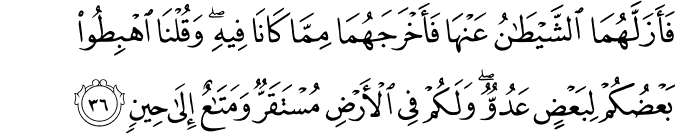 فَأَزَلَّهُمَا الشَّيْطَانُ عَنْهَا فَأَخْرَجَهُمَا مِمَّا كَانَا فِيهِ ۖ وَقُلْنَا اهْبِطُوا بَعْضُكُمْ لِبَعْضٍ عَدُوٌّ ۖ وَلَكُمْ فِي الْأَرْضِ مُسْتَقَرٌّ وَمَتَاعٌ إِلَىٰ حِينٍ فَأَزَلَّهُمَا الشَّيْطَانُ عَنْهَا فَأَخْرَجَهُمَا مِمَّا كَانَا فِيهِ ۖ وَقُلْنَا اهْبِطُوا بَعْضُكُمْ لِبَعْضٍ عَدُوٌّ ۖ وَلَكُمْ فِي الْأَرْضِ مُسْتَقَرٌّ وَمَتَاعٌ إِلَىٰ حِينٍ