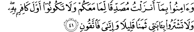 وَآمِنُوا بِمَا أَنزَلْتُ مُصَدِّقًا لِّمَا مَعَكُمْ وَلَا تَكُونُوا أَوَّلَ كَافِرٍ بِهِ ۖ وَلَا تَشْتَرُوا بِآيَاتِي ثَمَنًا قَلِيلًا وَإِيَّايَ فَاتَّقُونِ وَآمِنُوا بِمَا أَنزَلْتُ مُصَدِّقًا لِّمَا مَعَكُمْ وَلَا تَكُونُوا أَوَّلَ كَافِرٍ بِهِ ۖ وَلَا تَشْتَرُوا بِآيَاتِي ثَمَنًا قَلِيلًا وَإِيَّايَ فَاتَّقُونِ