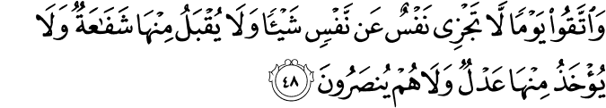وَاتَّقُوا يَوْمًا لَّا تَجْزِي نَفْسٌ عَن نَّفْسٍ شَيْئًا وَلَا يُقْبَلُ مِنْهَا شَفَاعَةٌ وَلَا يُؤْخَذُ مِنْهَا عَدْلٌ وَلَا هُمْ يُنصَرُونَ وَاتَّقُوا يَوْمًا لَّا تَجْزِي نَفْسٌ عَن نَّفْسٍ شَيْئًا وَلَا يُقْبَلُ مِنْهَا شَفَاعَةٌ وَلَا يُؤْخَذُ مِنْهَا عَدْلٌ وَلَا هُمْ يُنصَرُونَ
