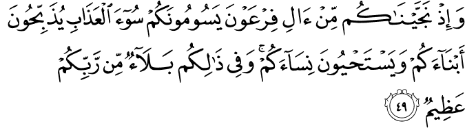 وَإِذْ نَجَّيْنَاكُم مِّنْ آلِ فِرْعَوْنَ يَسُومُونَكُمْ سُوءَ الْعَذَابِ يُذَبِّحُونَ أَبْنَاءَكُمْ وَيَسْتَحْيُونَ نِسَاءَكُمْ ۚ وَفِي ذَٰلِكُم بَلَاءٌ مِّن رَّبِّكُمْ عَظِيمٌ وَإِذْ نَجَّيْنَاكُم مِّنْ آلِ فِرْعَوْنَ يَسُومُونَكُمْ سُوءَ الْعَذَابِ يُذَبِّحُونَ أَبْنَاءَكُمْ وَيَسْتَحْيُونَ نِسَاءَكُمْ ۚ وَفِي ذَٰلِكُم بَلَاءٌ مِّن رَّبِّكُمْ عَظِيمٌ