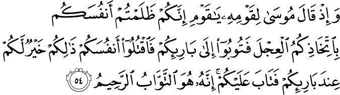 وَإِذْ قَالَ مُوسَىٰ لِقَوْمِهِ يَا قَوْمِ إِنَّكُمْ ظَلَمْتُمْ أَنفُسَكُم بِاتِّخَاذِكُمُ الْعِجْلَ فَتُوبُوا إِلَىٰ بَارِئِكُمْ فَاقْتُلُوا أَنفُسَكُمْ ذَٰلِكُمْ خَيْرٌ لَّكُمْ عِندَ بَارِئِكُمْ فَتَابَ عَلَيْكُمْ ۚ إِنَّهُ هُوَ التَّوَّابُ الرَّحِيمُ وَإِذْ قَالَ مُوسَىٰ لِقَوْمِهِ يَا قَوْمِ إِنَّكُمْ ظَلَمْتُمْ أَنفُسَكُم بِاتِّخَاذِكُمُ الْعِجْلَ فَتُوبُوا إِلَىٰ بَارِئِكُمْ فَاقْتُلُوا أَنفُسَكُمْ ذَٰلِكُمْ خَيْرٌ لَّكُمْ عِندَ بَارِئِكُمْ فَتَابَ عَلَيْكُمْ ۚ إِنَّهُ هُوَ التَّوَّابُ الرَّحِيمُ