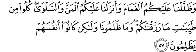 وَظَلَّلْنَا عَلَيْكُمُ الْغَمَامَ وَأَنزَلْنَا عَلَيْكُمُ الْمَنَّ وَالسَّلْوَىٰ ۖ كُلُوا مِن طَيِّبَاتِ مَا رَزَقْنَاكُمْ ۖ وَمَا ظَلَمُونَا وَلَـٰكِن كَانُوا أَنفُسَهُمْ يَظْلِمُونَ وَظَلَّلْنَا عَلَيْكُمُ الْغَمَامَ وَأَنزَلْنَا عَلَيْكُمُ الْمَنَّ وَالسَّلْوَىٰ ۖ كُلُوا مِن طَيِّبَاتِ مَا رَزَقْنَاكُمْ ۖ وَمَا ظَلَمُونَا وَلَـٰكِن كَانُوا أَنفُسَهُمْ يَظْلِمُونَ