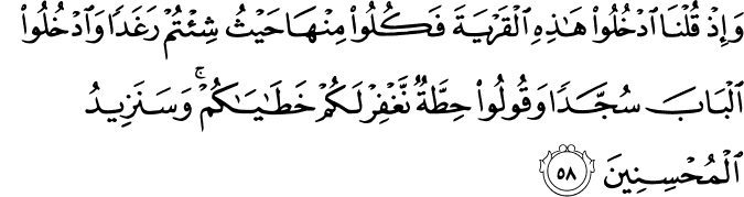 وَإِذْ قُلْنَا ادْخُلُوا هَـٰذِهِ الْقَرْيَةَ فَكُلُوا مِنْهَا حَيْثُ شِئْتُمْ رَغَدًا وَادْخُلُوا الْبَابَ سُجَّدًا وَقُولُوا حِطَّةٌ نَّغْفِرْ لَكُمْ خَطَايَاكُمْ ۚ وَسَنَزِيدُ الْمُحْسِنِينَ وَإِذْ قُلْنَا ادْخُلُوا هَـٰذِهِ الْقَرْيَةَ فَكُلُوا مِنْهَا حَيْثُ شِئْتُمْ رَغَدًا وَادْخُلُوا الْبَابَ سُجَّدًا وَقُولُوا حِطَّةٌ نَّغْفِرْ لَكُمْ خَطَايَاكُمْ ۚ وَسَنَزِيدُ الْمُحْسِنِينَ