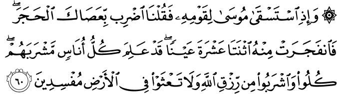 وَإِذِ اسْتَسْقَىٰ مُوسَىٰ لِقَوْمِهِ فَقُلْنَا اضْرِب بِّعَصَاكَ الْحَجَرَ ۖ فَانفَجَرَتْ مِنْهُ اثْنَتَا عَشْرَةَ عَيْنًا ۖ قَدْ عَلِمَ كُلُّ أُنَاسٍ مَّشْرَبَهُمْ ۖ كُلُوا وَاشْرَبُوا مِن رِّزْقِ اللَّهِ وَلَا تَعْثَوْا فِي الْأَرْضِ مُفْسِدِينَ وَإِذِ اسْتَسْقَىٰ مُوسَىٰ لِقَوْمِهِ فَقُلْنَا اضْرِب بِّعَصَاكَ الْحَجَرَ ۖ فَانفَجَرَتْ مِنْهُ اثْنَتَا عَشْرَةَ عَيْنًا ۖ قَدْ عَلِمَ كُلُّ أُنَاسٍ مَّشْرَبَهُمْ ۖ كُلُوا وَاشْرَبُوا مِن رِّزْقِ اللَّهِ وَلَا تَعْثَوْا فِي الْأَرْضِ مُفْسِدِينَ