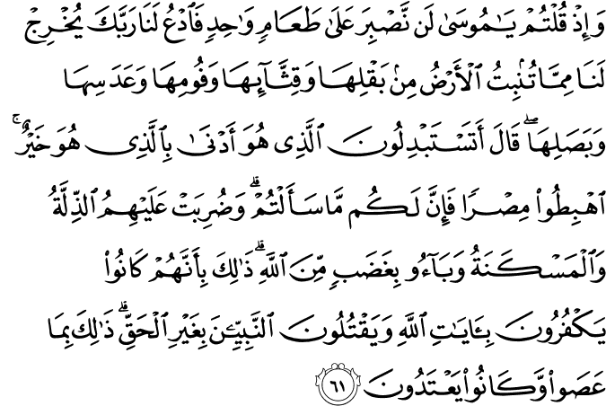 وَإِذْ قُلْتُمْ يَا مُوسَىٰ لَن نَّصْبِرَ عَلَىٰ طَعَامٍ وَاحِدٍ فَادْعُ لَنَا رَبَّكَ يُخْرِجْ لَنَا مِمَّا تُنبِتُ الْأَرْضُ مِن بَقْلِهَا وَقِثَّائِهَا وَفُومِهَا وَعَدَسِهَا وَبَصَلِهَا ۖ قَالَ أَتَسْتَبْدِلُونَ الَّذِي هُوَ أَدْنَىٰ بِالَّذِي هُوَ خَيْرٌ ۚ اهْبِطُوا مِصْرًا فَإِنَّ لَكُم مَّا سَأَلْتُمْ ۗ وَضُرِبَتْ عَلَيْهِمُ الذِّلَّةُ وَالْمَسْكَنَةُ وَبَاءُوا بِغَضَبٍ مِّنَ اللَّهِ ۗ ذَٰلِكَ بِأَنَّهُمْ كَانُوا يَكْفُرُونَ بِآيَاتِ اللَّهِ وَيَقْتُلُونَ النَّبِيِّينَ بِغَيْرِ الْحَقِّ ۗ ذَٰلِكَ بِمَا عَصَوا وَّكَانُوا يَعْتَدُونَ وَإِذْ قُلْتُمْ يَا مُوسَىٰ لَن نَّصْبِرَ عَلَىٰ طَعَامٍ وَاحِدٍ فَادْعُ لَنَا رَبَّكَ يُخْرِجْ لَنَا مِمَّا تُنبِتُ الْأَرْضُ مِن بَقْلِهَا وَقِثَّائِهَا وَفُومِهَا وَعَدَسِهَا وَبَصَلِهَا ۖ قَالَ أَتَسْتَبْدِلُونَ الَّذِي هُوَ أَدْنَىٰ بِالَّذِي هُوَ خَيْرٌ ۚ اهْبِطُوا مِصْرًا فَإِنَّ لَكُم مَّا سَأَلْتُمْ ۗ وَضُرِبَتْ عَلَيْهِمُ الذِّلَّةُ وَالْمَسْكَنَةُ وَبَاءُوا بِغَضَبٍ مِّنَ اللَّهِ ۗ ذَٰلِكَ بِأَنَّهُمْ كَانُوا يَكْفُرُونَ بِآيَاتِ اللَّهِ وَيَقْتُلُونَ النَّبِيِّينَ بِغَيْرِ الْحَقِّ ۗ ذَٰلِكَ بِمَا عَصَوا وَّكَانُوا يَعْتَدُونَ