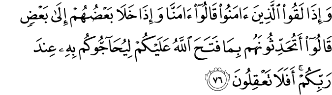 وَإِذَا لَقُوا الَّذِينَ آمَنُوا قَالُوا آمَنَّا وَإِذَا خَلَا بَعْضُهُمْ إِلَىٰ بَعْضٍ قَالُوا أَتُحَدِّثُونَهُم بِمَا فَتَحَ اللَّهُ عَلَيْكُمْ لِيُحَاجُّوكُم بِهِ عِندَ رَبِّكُمْ ۚ أَفَلَا تَعْقِلُونَ وَإِذَا لَقُوا الَّذِينَ آمَنُوا قَالُوا آمَنَّا وَإِذَا خَلَا بَعْضُهُمْ إِلَىٰ بَعْضٍ قَالُوا أَتُحَدِّثُونَهُم بِمَا فَتَحَ اللَّهُ عَلَيْكُمْ لِيُحَاجُّوكُم بِهِ عِندَ رَبِّكُمْ ۚ أَفَلَا تَعْقِلُونَ