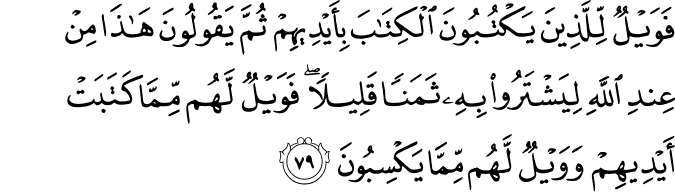 فَوَيْلٌ لِّلَّذِينَ يَكْتُبُونَ الْكِتَابَ بِأَيْدِيهِمْ ثُمَّ يَقُولُونَ هَـٰذَا مِنْ عِندِ اللَّهِ لِيَشْتَرُوا بِهِ ثَمَنًا قَلِيلًا ۖ فَوَيْلٌ لَّهُم مِّمَّا كَتَبَتْ أَيْدِيهِمْ وَوَيْلٌ لَّهُم مِّمَّا يَكْسِبُونَ فَوَيْلٌ لِّلَّذِينَ يَكْتُبُونَ الْكِتَابَ بِأَيْدِيهِمْ ثُمَّ يَقُولُونَ هَـٰذَا مِنْ عِندِ اللَّهِ لِيَشْتَرُوا بِهِ ثَمَنًا قَلِيلًا ۖ فَوَيْلٌ لَّهُم مِّمَّا كَتَبَتْ أَيْدِيهِمْ وَوَيْلٌ لَّهُم مِّمَّا يَكْسِبُونَ