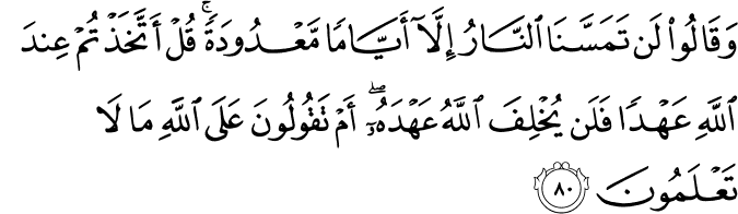 وَقَالُوا لَن تَمَسَّنَا النَّارُ إِلَّا أَيَّامًا مَّعْدُودَةً ۚ قُلْ أَتَّخَذْتُمْ عِندَ اللَّهِ عَهْدًا فَلَن يُخْلِفَ اللَّهُ عَهْدَهُ ۖ أَمْ تَقُولُونَ عَلَى اللَّهِ مَا لَا تَعْلَمُونَ وَقَالُوا لَن تَمَسَّنَا النَّارُ إِلَّا أَيَّامًا مَّعْدُودَةً ۚ قُلْ أَتَّخَذْتُمْ عِندَ اللَّهِ عَهْدًا فَلَن يُخْلِفَ اللَّهُ عَهْدَهُ ۖ أَمْ تَقُولُونَ عَلَى اللَّهِ مَا لَا تَعْلَمُونَ