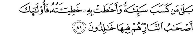 بَلَىٰ مَن كَسَبَ سَيِّئَةً وَأَحَاطَتْ بِهِ خَطِيئَتُهُ فَأُولَـٰئِكَ أَصْحَابُ النَّارِ ۖ هُمْ فِيهَا خَالِدُونَ بَلَىٰ مَن كَسَبَ سَيِّئَةً وَأَحَاطَتْ بِهِ خَطِيئَتُهُ فَأُولَـٰئِكَ أَصْحَابُ النَّارِ ۖ هُمْ فِيهَا خَالِدُونَ