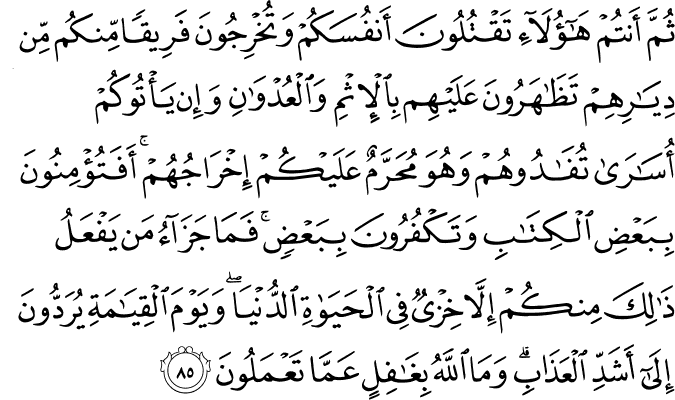 ثُمَّ أَنتُمْ هَـٰؤُلَاءِ تَقْتُلُونَ أَنفُسَكُمْ وَتُخْرِجُونَ فَرِيقًا مِّنكُم مِّن دِيَارِهِمْ تَظَاهَرُونَ عَلَيْهِم بِالْإِثْمِ وَالْعُدْوَانِ وَإِن يَأْتُوكُمْ أُسَارَىٰ تُفَادُوهُمْ وَهُوَ مُحَرَّمٌ عَلَيْكُمْ إِخْرَاجُهُمْ ۚ أَفَتُؤْمِنُونَ بِبَعْضِ الْكِتَابِ وَتَكْفُرُونَ بِبَعْضٍ ۚ فَمَا جَزَاءُ مَن يَفْعَلُ ذَٰلِكَ مِنكُمْ إِلَّا خِزْيٌ فِي الْحَيَاةِ الدُّنْيَا ۖ وَيَوْمَ الْقِيَامَةِ يُرَدُّونَ إِلَىٰ أَشَدِّ الْعَذَابِ ۗ وَمَا اللَّهُ بِغَافِلٍ عَمَّا تَعْمَلُونَ ثُمَّ أَنتُمْ هَـٰؤُلَاءِ تَقْتُلُونَ أَنفُسَكُمْ وَتُخْرِجُونَ فَرِيقًا مِّنكُم مِّن دِيَارِهِمْ تَظَاهَرُونَ عَلَيْهِم بِالْإِثْمِ وَالْعُدْوَانِ وَإِن يَأْتُوكُمْ أُسَارَىٰ تُفَادُوهُمْ وَهُوَ مُحَرَّمٌ عَلَيْكُمْ إِخْرَاجُهُمْ ۚ أَفَتُؤْمِنُونَ بِبَعْضِ الْكِتَابِ وَتَكْفُرُونَ بِبَعْضٍ ۚ فَمَا جَزَاءُ مَن يَفْعَلُ ذَٰلِكَ مِنكُمْ إِلَّا خِزْيٌ فِي الْحَيَاةِ الدُّنْيَا ۖ وَيَوْمَ الْقِيَامَةِ يُرَدُّونَ إِلَىٰ أَشَدِّ الْعَذَابِ ۗ وَمَا اللَّهُ بِغَافِلٍ عَمَّا تَعْمَلُونَ