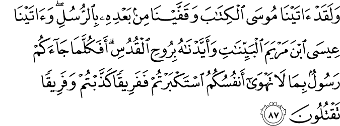 وَلَقَدْ آتَيْنَا مُوسَى الْكِتَابَ وَقَفَّيْنَا مِن بَعْدِهِ بِالرُّسُلِ ۖ وَآتَيْنَا عِيسَى ابْنَ مَرْيَمَ الْبَيِّنَاتِ وَأَيَّدْنَاهُ بِرُوحِ الْقُدُسِ ۗ أَفَكُلَّمَا جَاءَكُمْ رَسُولٌ بِمَا لَا تَهْوَىٰ أَنفُسُكُمُ اسْتَكْبَرْتُمْ فَفَرِيقًا كَذَّبْتُمْ وَفَرِيقًا تَقْتُلُونَ وَلَقَدْ آتَيْنَا مُوسَى الْكِتَابَ وَقَفَّيْنَا مِن بَعْدِهِ بِالرُّسُلِ ۖ وَآتَيْنَا عِيسَى ابْنَ مَرْيَمَ الْبَيِّنَاتِ وَأَيَّدْنَاهُ بِرُوحِ الْقُدُسِ ۗ أَفَكُلَّمَا جَاءَكُمْ رَسُولٌ بِمَا لَا تَهْوَىٰ أَنفُسُكُمُ اسْتَكْبَرْتُمْ فَفَرِيقًا كَذَّبْتُمْ وَفَرِيقًا تَقْتُلُونَ