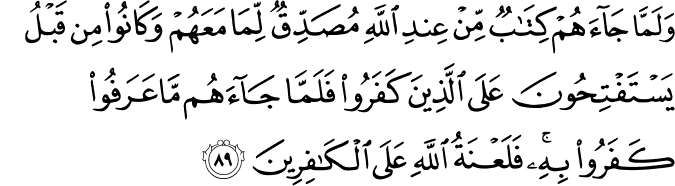 وَلَمَّا جَاءَهُمْ كِتَابٌ مِّنْ عِندِ اللَّهِ مُصَدِّقٌ لِّمَا مَعَهُمْ وَكَانُوا مِن قَبْلُ يَسْتَفْتِحُونَ عَلَى الَّذِينَ كَفَرُوا فَلَمَّا جَاءَهُم مَّا عَرَفُوا كَفَرُوا بِهِ ۚ فَلَعْنَةُ اللَّهِ عَلَى الْكَافِرِينَ وَلَمَّا جَاءَهُمْ كِتَابٌ مِّنْ عِندِ اللَّهِ مُصَدِّقٌ لِّمَا مَعَهُمْ وَكَانُوا مِن قَبْلُ يَسْتَفْتِحُونَ عَلَى الَّذِينَ كَفَرُوا فَلَمَّا جَاءَهُم مَّا عَرَفُوا كَفَرُوا بِهِ ۚ فَلَعْنَةُ اللَّهِ عَلَى الْكَافِرِينَ