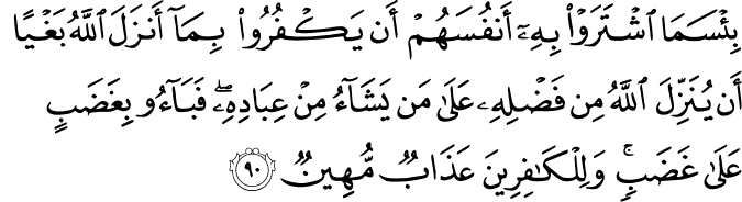 بِئْسَمَا اشْتَرَوْا بِهِ أَنفُسَهُمْ أَن يَكْفُرُوا بِمَا أَنزَلَ اللَّهُ بَغْيًا أَن يُنَزِّلَ اللَّهُ مِن فَضْلِهِ عَلَىٰ مَن يَشَاءُ مِنْ عِبَادِهِ ۖ فَبَاءُوا بِغَضَبٍ عَلَىٰ غَضَبٍ ۚ وَلِلْكَافِرِينَ عَذَابٌ مُّهِينٌ بِئْسَمَا اشْتَرَوْا بِهِ أَنفُسَهُمْ أَن يَكْفُرُوا بِمَا أَنزَلَ اللَّهُ بَغْيًا أَن يُنَزِّلَ اللَّهُ مِن فَضْلِهِ عَلَىٰ مَن يَشَاءُ مِنْ عِبَادِهِ ۖ فَبَاءُوا بِغَضَبٍ عَلَىٰ غَضَبٍ ۚ وَلِلْكَافِرِينَ عَذَابٌ مُّهِينٌ