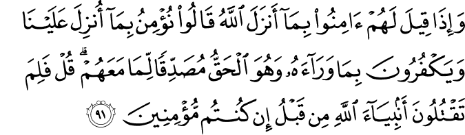 وَإِذَا قِيلَ لَهُمْ آمِنُوا بِمَا أَنزَلَ اللَّهُ قَالُوا نُؤْمِنُ بِمَا أُنزِلَ عَلَيْنَا وَيَكْفُرُونَ بِمَا وَرَاءَهُ وَهُوَ الْحَقُّ مُصَدِّقًا لِّمَا مَعَهُمْ ۗ قُلْ فَلِمَ تَقْتُلُونَ أَنبِيَاءَ اللَّهِ مِن قَبْلُ إِن كُنتُم مُّؤْمِنِينَ وَإِذَا قِيلَ لَهُمْ آمِنُوا بِمَا أَنزَلَ اللَّهُ قَالُوا نُؤْمِنُ بِمَا أُنزِلَ عَلَيْنَا وَيَكْفُرُونَ بِمَا وَرَاءَهُ وَهُوَ الْحَقُّ مُصَدِّقًا لِّمَا مَعَهُمْ ۗ قُلْ فَلِمَ تَقْتُلُونَ أَنبِيَاءَ اللَّهِ مِن قَبْلُ إِن كُنتُم مُّؤْمِنِينَ