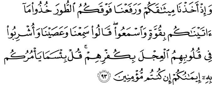 وَإِذْ أَخَذْنَا مِيثَاقَكُمْ وَرَفَعْنَا فَوْقَكُمُ الطُّورَ خُذُوا مَا آتَيْنَاكُم بِقُوَّةٍ وَاسْمَعُوا ۖ قَالُوا سَمِعْنَا وَعَصَيْنَا وَأُشْرِبُوا فِي قُلُوبِهِمُ الْعِجْلَ بِكُفْرِهِمْ ۚ قُلْ بِئْسَمَا يَأْمُرُكُم بِهِ إِيمَانُكُمْ إِن كُنتُم مُّؤْمِنِينَ وَإِذْ أَخَذْنَا مِيثَاقَكُمْ وَرَفَعْنَا فَوْقَكُمُ الطُّورَ خُذُوا مَا آتَيْنَاكُم بِقُوَّةٍ وَاسْمَعُوا ۖ قَالُوا سَمِعْنَا وَعَصَيْنَا وَأُشْرِبُوا فِي قُلُوبِهِمُ الْعِجْلَ بِكُفْرِهِمْ ۚ قُلْ بِئْسَمَا يَأْمُرُكُم بِهِ إِيمَانُكُمْ إِن كُنتُم مُّؤْمِنِينَ