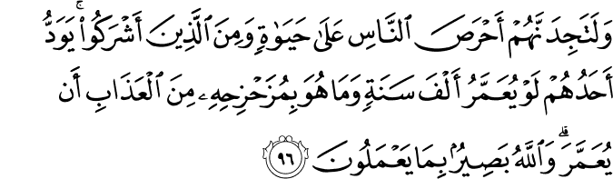 وَلَتَجِدَنَّهُمْ أَحْرَصَ النَّاسِ عَلَىٰ حَيَاةٍ وَمِنَ الَّذِينَ أَشْرَكُوا ۚ يَوَدُّ أَحَدُهُمْ لَوْ يُعَمَّرُ أَلْفَ سَنَةٍ وَمَا هُوَ بِمُزَحْزِحِهِ مِنَ الْعَذَابِ أَن يُعَمَّرَ ۗ وَاللَّهُ بَصِيرٌ بِمَا يَعْمَلُونَ وَلَتَجِدَنَّهُمْ أَحْرَصَ النَّاسِ عَلَىٰ حَيَاةٍ وَمِنَ الَّذِينَ أَشْرَكُوا ۚ يَوَدُّ أَحَدُهُمْ لَوْ يُعَمَّرُ أَلْفَ سَنَةٍ وَمَا هُوَ بِمُزَحْزِحِهِ مِنَ الْعَذَابِ أَن يُعَمَّرَ ۗ وَاللَّهُ بَصِيرٌ بِمَا يَعْمَلُونَ