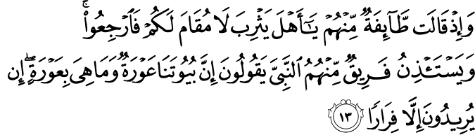 وَإِذْ قَالَت طَّائِفَةٌ مِّنْهُمْ يَا أَهْلَ يَثْرِبَ لَا مُقَامَ لَكُمْ فَارْجِعُوا ۚ وَيَسْتَأْذِنُ فَرِيقٌ مِّنْهُمُ النَّبِيَّ يَقُولُونَ إِنَّ بُيُوتَنَا عَوْرَةٌ وَمَا هِيَ بِعَوْرَةٍ ۖ إِن يُرِيدُونَ إِلَّا فِرَارًا