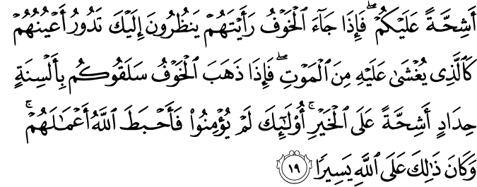 أَشِحَّةً عَلَيْكُمْ ۖ فَإِذَا جَاءَ الْخَوْفُ رَأَيْتَهُمْ يَنظُرُونَ إِلَيْكَ تَدُورُ أَعْيُنُهُمْ كَالَّذِي يُغْشَىٰ عَلَيْهِ مِنَ الْمَوْتِ ۖ فَإِذَا ذَهَبَ الْخَوْفُ سَلَقُوكُم بِأَلْسِنَةٍ حِدَادٍ أَشِحَّةً عَلَى الْخَيْرِ ۚ أُولَـٰئِكَ لَمْ يُؤْمِنُوا فَأَحْبَطَ اللَّهُ أَعْمَالَهُمْ ۚ وَكَانَ ذَٰلِكَ عَلَى اللَّهِ يَسِيرًا
