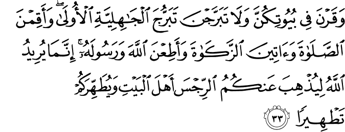وَقَرْنَ فِي بُيُوتِكُنَّ وَلَا تَبَرَّجْنَ تَبَرُّجَ الْجَاهِلِيَّةِ الْأُولَىٰ ۖ وَأَقِمْنَ الصَّلَاةَ وَآتِينَ الزَّكَاةَ وَأَطِعْنَ اللَّهَ وَرَسُولَهُ ۚ إِنَّمَا يُرِيدُ اللَّهُ لِيُذْهِبَ عَنكُمُ الرِّجْسَ أَهْلَ الْبَيْتِ وَيُطَهِّرَكُمْ تَطْهِيرًا