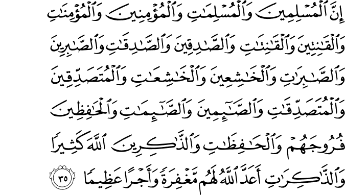إِنَّ الْمُسْلِمِينَ وَالْمُسْلِمَاتِ وَالْمُؤْمِنِينَ وَالْمُؤْمِنَاتِ وَالْقَانِتِينَ وَالْقَانِتَاتِ وَالصَّادِقِينَ وَالصَّادِقَاتِ وَالصَّابِرِينَ وَالصَّابِرَاتِ وَالْخَاشِعِينَ وَالْخَاشِعَاتِ وَالْمُتَصَدِّقِينَ وَالْمُتَصَدِّقَاتِ وَالصَّائِمِينَ وَالصَّائِمَاتِ وَالْحَافِظِينَ فُرُوجَهُمْ وَالْحَافِظَاتِ وَالذَّاكِرِينَ اللَّهَ كَثِيرًا وَالذَّاكِرَاتِ أَعَدَّ اللَّهُ لَهُم مَّغْفِرَةً وَأَجْرًا عَظِيمًا
