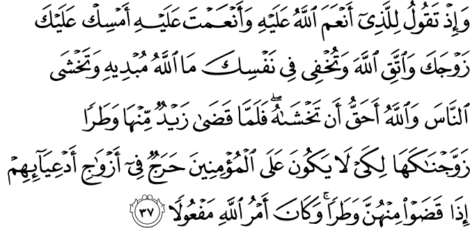 وَإِذْ تَقُولُ لِلَّذِي أَنْعَمَ اللَّهُ عَلَيْهِ وَأَنْعَمْتَ عَلَيْهِ أَمْسِكْ عَلَيْكَ زَوْجَكَ وَاتَّقِ اللَّهَ وَتُخْفِي فِي نَفْسِكَ مَا اللَّهُ مُبْدِيهِ وَتَخْشَى النَّاسَ وَاللَّهُ أَحَقُّ أَن تَخْشَاهُ ۖ فَلَمَّا قَضَىٰ زَيْدٌ مِّنْهَا وَطَرًا زَوَّجْنَاكَهَا لِكَيْ لَا يَكُونَ عَلَى الْمُؤْمِنِينَ حَرَجٌ فِي أَزْوَاجِ أَدْعِيَائِهِمْ إِذَا قَضَوْا مِنْهُنَّ وَطَرًا ۚ وَكَانَ أَمْرُ اللَّهِ مَفْعُولًا