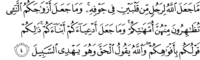 مَّا جَعَلَ اللَّهُ لِرَجُلٍ مِّن قَلْبَيْنِ فِي جَوْفِهِ ۚ وَمَا جَعَلَ أَزْوَاجَكُمُ اللَّائِي تُظَاهِرُونَ مِنْهُنَّ أُمَّهَاتِكُمْ ۚ وَمَا جَعَلَ أَدْعِيَاءَكُمْ أَبْنَاءَكُمْ ۚ ذَٰلِكُمْ قَوْلُكُم بِأَفْوَاهِكُمْ ۖ وَاللَّهُ يَقُولُ الْحَقَّ وَهُوَ يَهْدِي السَّبِيلَ
