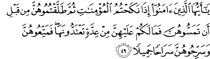 يَا أَيُّهَا الَّذِينَ آمَنُوا إِذَا نَكَحْتُمُ الْمُؤْمِنَاتِ ثُمَّ طَلَّقْتُمُوهُنَّ مِن قَبْلِ أَن تَمَسُّوهُنَّ فَمَا لَكُمْ عَلَيْهِنَّ مِنْ عِدَّةٍ تَعْتَدُّونَهَا ۖ فَمَتِّعُوهُنَّ وَسَرِّحُوهُنَّ سَرَاحًا جَمِيلًا