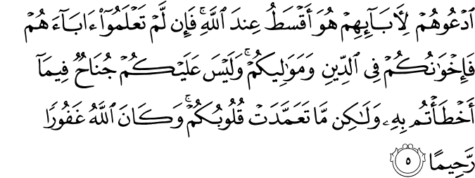 ادْعُوهُمْ لِآبَائِهِمْ هُوَ أَقْسَطُ عِندَ اللَّهِ ۚ فَإِن لَّمْ تَعْلَمُوا آبَاءَهُمْ فَإِخْوَانُكُمْ فِي الدِّينِ وَمَوَالِيكُمْ ۚ وَلَيْسَ عَلَيْكُمْ جُنَاحٌ فِيمَا أَخْطَأْتُم بِهِ وَلَـٰكِن مَّا تَعَمَّدَتْ قُلُوبُكُمْ ۚ وَكَانَ اللَّهُ غَفُورًا رَّحِيمًا