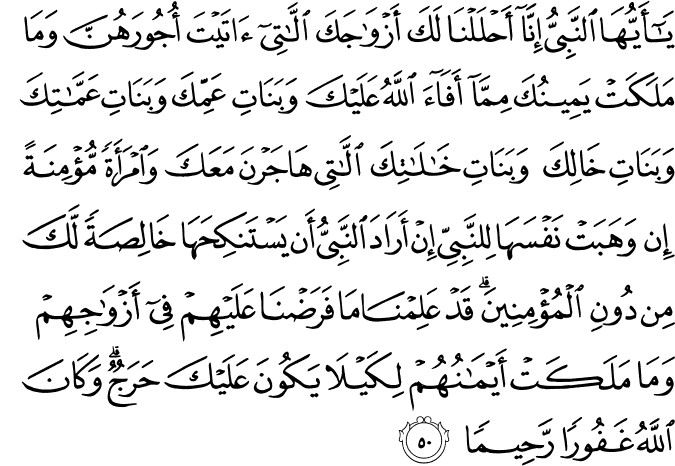 يَا أَيُّهَا النَّبِيُّ إِنَّا أَحْلَلْنَا لَكَ أَزْوَاجَكَ اللَّاتِي آتَيْتَ أُجُورَهُنَّ وَمَا مَلَكَتْ يَمِينُكَ مِمَّا أَفَاءَ اللَّهُ عَلَيْكَ وَبَنَاتِ عَمِّكَ وَبَنَاتِ عَمَّاتِكَ وَبَنَاتِ خَالِكَ وَبَنَاتِ خَالَاتِكَ اللَّاتِي هَاجَرْنَ مَعَكَ وَامْرَأَةً مُّؤْمِنَةً إِن وَهَبَتْ نَفْسَهَا لِلنَّبِيِّ إِنْ أَرَادَ النَّبِيُّ أَن يَسْتَنكِحَهَا خَالِصَةً لَّكَ مِن دُونِ الْمُؤْمِنِينَ ۗ قَدْ عَلِمْنَا مَا فَرَضْنَا عَلَيْهِمْ فِي أَزْوَاجِهِمْ وَمَا مَلَكَتْ أَيْمَانُهُمْ لِكَيْلَا يَكُونَ عَلَيْكَ حَرَجٌ ۗ وَكَانَ اللَّهُ غَفُورًا رَّحِيمًا