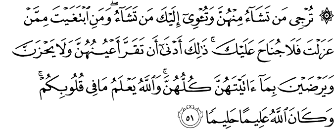 تُرْجِي مَن تَشَاءُ مِنْهُنَّ وَتُؤْوِي إِلَيْكَ مَن تَشَاءُ ۖ وَمَنِ ابْتَغَيْتَ مِمَّنْ عَزَلْتَ فَلَا جُنَاحَ عَلَيْكَ ۚ ذَٰلِكَ أَدْنَىٰ أَن تَقَرَّ أَعْيُنُهُنَّ وَلَا يَحْزَنَّ وَيَرْضَيْنَ بِمَا آتَيْتَهُنَّ كُلُّهُنَّ ۚ وَاللَّهُ يَعْلَمُ مَا فِي قُلُوبِكُمْ ۚ وَكَانَ اللَّهُ عَلِيمًا حَلِيمًا